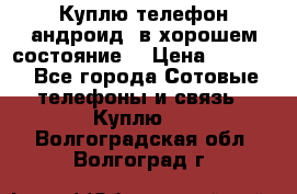 Куплю телефон андроид, в хорошем состояние  › Цена ­ 1 000 - Все города Сотовые телефоны и связь » Куплю   . Волгоградская обл.,Волгоград г.